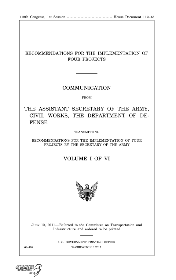 handle is hein.usccsset/usconset50176 and id is 1 raw text is: 


112th Congress, 1st Session


RECOMMENDATIONS FOR THE IMPLEMENTATION OF
                  FOUR PROJECTS







                COMMUNICATION

                        FROM


THE ASSISTANT SECRETARY OF THE ARMY,

  CIVIL WORKS, THE DEPARTMENT OF DE-

  FENSE

                     TRANSMITTING

   RECOMMENDATIONS FOR THE IMPLEMENTATION OF FOUR
        PROJECTS BY THE SECRETARY OF THE ARMY



                 VOLUME I OF VI


JULY 12, 2011.-Referred to the Committee on Transportation and
         Infrastructure and ordered to be printed


           U.S. GOVERNMENT PRINTING OFFICE


68-495


WASHINGTON : 2011


AUTHENTiCATED o
U.S. GOVERNMENT
INFORMATION
      GPO


House Document 112-43


