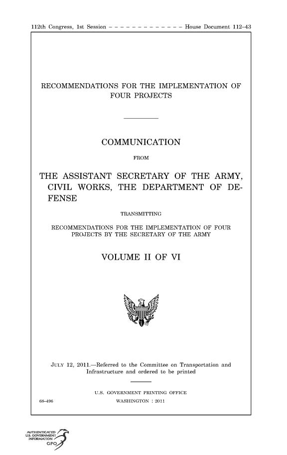 handle is hein.usccsset/usconset50177 and id is 1 raw text is: 



112th Congress, 1st Session             House Document 112 43


RECOMMENDATIONS FOR THE IMPLEMENTATION OF
                   FOUR PROJECTS







                COMMUNICATION

                         FROM


THE ASSISTANT SECRETARY OF THE ARMY,

  CIVIL WORKS, THE DEPARTMENT OF DE-

  FENSE

                     TRANSMITTING

   RECOMMENDATIONS FOR THE IMPLEMENTATION OF FOUR
        PROJECTS BY THE SECRETARY OF THE ARMY



                VOLUME II OF VI


   JULY 12, 2011.-Referred to the Committee on Transportation and
            Infrastructure and ordered to be printed


               U.S. GOVERNMENT PRINTING OFFICE
68-496              WASHINGTON : 2011


AUTHENTiCATED o
U.S. GOVERNMENT
INFORMATION
      GP


112th Congress, 1st Session


House Document 112-43


