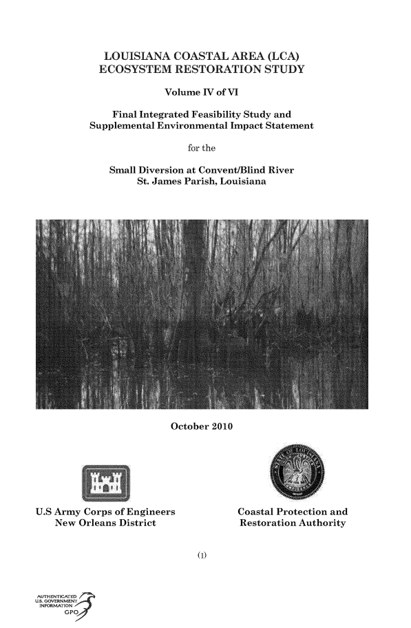 handle is hein.usccsset/usconset50179 and id is 1 raw text is: 



   LOUISIANA   COASTAL AREA (LCA)
   ECOSYSTEM RESTORATION STUDY

              Volume IV of VI

    Final Integrated Feasibility Study and
Supplemental Environmental Impact Statement

                  for the

    Small Diversion at Convent/Blind River
         St. James Parish, Louisiana


October 2010


U.S Army Corps of Engineers
    New Orleans District


Coastal Protection and
Restoration Authority


(1)


AUTHENTICATED
U.S. GOVERNMENT
INFORMATION
     GPO


