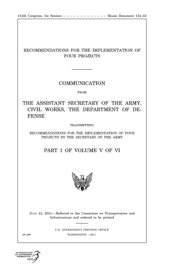 handle is hein.usccsset/usconset50180 and id is 1 raw text is: 


112th Congress, 1st Session


RECOMMENDATIONS FOR THE IMPLEMENTATION OF
                  FOUR PROJECTS







                COMMUNICATION

                        FROM


THE ASSISTANT SECRETARY OF THE ARMY,

  CIVIL WORKS, THE DEPARTMENT OF DE-

  FENSE

                     TRANSMITTING

   RECOMMENDATIONS FOR THE IMPLEMENTATION OF FOUR
        PROJECTS BY THE SECRETARY OF THE ARMY



        PART 1 OF VOLUME V OF VI


   JULY 12, 2011.-Referred to the Committee on Transportation and
            Infrastructure and ordered to be printed


              U.S. GOVERNMENT PRINTING OFFICE
68-499              WASHINGTON : 2011


AUTHENTiCATED o
U.S. GOVERNMENT
INFORMATION
     GP


House Document 112-43


