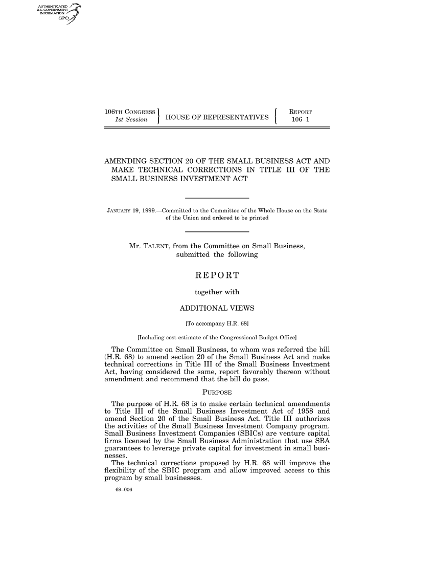 handle is hein.usccsset/usconset50190 and id is 1 raw text is: AUTHENTICATEO
U.S. GOVERNMENT
INFORMATION
      Op











                  106TH CONGRESS                                    REPORT
                     1st Session   HOUSE OF REPRESENTATIVES          106-1




                  AMENDING SECTION 20 OF THE SMALL BUSINESS ACT AND
                    MAKE TECHNICAL CORRECTIONS IN TITLE III OF THE
                    SMALL BUSINESS INVESTMENT ACT



                    JANUARY 19, 1999.-Committed to the Committee of the Whole House on the State
                                   of the Union and ordered to be printed


                         Mr. TALENT, from the Committee on Small Business,
                                      submitted the following


                                           REPORT

                                           together with

                                       ADDITIONAL VIEWS

                                       [To accompany H.R. 68]

                           [Including cost estimate of the Congressional Budget Office]
                    The Committee on Small Business, to whom was referred the bill
                  (H.R. 68) to amend section 20 of the Small Business Act and make
                  technical corrections in Title III of the Small Business Investment
                  Act, having considered the same, report favorably thereon without
                  amendment and recommend that the bill do pass.

                                             PURPOSE
                    The purpose of H.R. 68 is to make certain technical amendments
                  to Title III of the Small Business Investment Act of 1958 and
                  amend Section 20 of the Small Business Act. Title III authorizes
                  the activities of the Small Business Investment Company program.
                  Small Business Investment Companies (SBICs) are venture capital
                  firms licensed by the Small Business Administration that use SBA
                  guarantees to leverage private capital for investment in small busi-
                  nesses.
                    The technical corrections proposed by H.R. 68 will improve the
                  flexibility of the SBIC program and allow improved access to this
                  program by small businesses.
                     69-006


