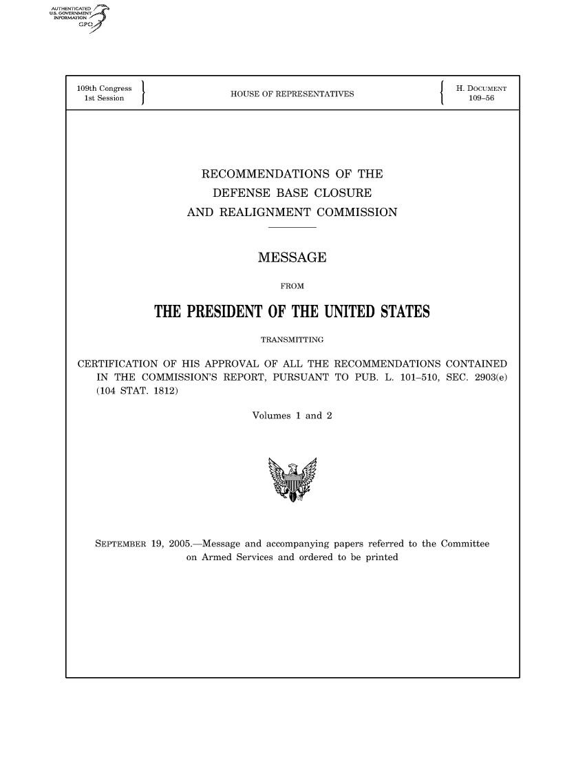 handle is hein.usccsset/usconset50200 and id is 1 raw text is: AUTHENTICATEO
U.S. GOVERNMENT
INFORMATION
     GP





     109th Congress           H                                  { H. DOCUMENT
     1st Session              HOUSE OF REPRESENTATIVES                109-56






                         RECOMMENDATIONS OF THE

                           DEFENSE BASE CLOSURE

                       AND REALIGNMENT COMMISSION



                                   MESSAGE

                                      FROM


                 THE PRESIDENT OF THE UNITED STATES

                                   TRANSMITTING

     CERTIFICATION OF HIS APPROVAL OF ALL THE RECOMMENDATIONS CONTAINED
        IN THE COMMISSION'S REPORT, PURSUANT TO PUB. L. 101-510, SEC. 2903(e)
        (104 STAT. 1812)

                                  Volumes 1 and 2


SEPTEMBER 19, 2005.-Message and accompanying papers referred to the Committee
               on Armed Services and ordered to be printed


