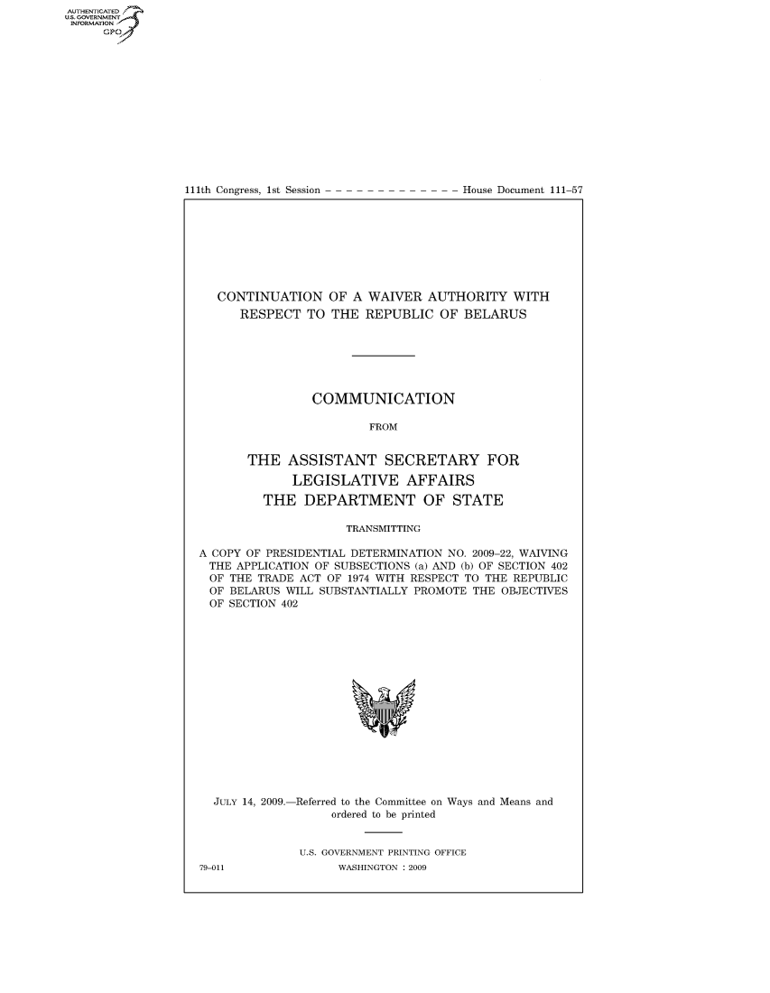 handle is hein.usccsset/usconset50203 and id is 1 raw text is: AUTHENTICATEO
U.S. GOVERNMENT
INFORMATION
     Gp


111th Congress, 1st Session


House Document 111-57


   CONTINUATION OF A WAIVER AUTHORITY WITH
      RESPECT TO THE REPUBLIC OF BELARUS







                COMMUNICATION

                        FROM


       THE ASSISTANT SECRETARY FOR

             LEGISLATIVE AFFAIRS

         THE DEPARTMENT OF STATE

                     TRANSMITTING

A COPY OF PRESIDENTIAL DETERMINATION NO. 2009-22, WAIVING
THE APPLICATION OF SUBSECTIONS (a) AND (b) OF SECTION 402
  OF THE TRADE ACT OF 1974 WITH RESPECT TO THE REPUBLIC
  OF BELARUS WILL SUBSTANTIALLY PROMOTE THE OBJECTIVES
  OF SECTION 402


  JULY 14, 2009.-Referred to the Committee on Ways and Means and
                   ordered to be printed


              U.S. GOVERNMENT PRINTING OFFICE
79-011              WASHINGTON : 2009


