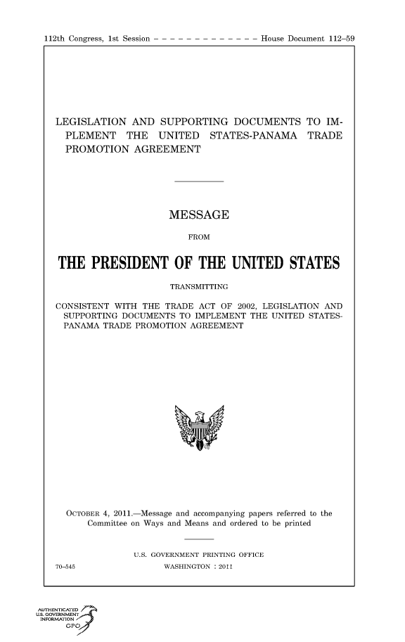 handle is hein.usccsset/usconset50205 and id is 1 raw text is: 


112th Congress, 1st Session


LEGISLATION AND SUPPORTING DOCUMENTS TO IM-
  PLEMENT THE UNITED STATES-PANAMA TRADE
  PROMOTION AGREEMENT







                     MESSAGE

                         FROM


THE PRESIDENT OF THE UNITED STATES

                     TRANSMITTING

CONSISTENT WITH THE TRADE ACT OF 2002, LEGISLATION AND
  SUPPORTING DOCUMENTS TO IMPLEMENT THE UNITED STATES-
  PANAMA TRADE PROMOTION AGREEMENT


  OCTOBER 4, 2011.-Message and accompanying papers referred to the
      Committee on Ways and Means and ordered to be printed


              U.S. GOVERNMENT PRINTING OFFICE
70-545              WASHINGTON : 2011


AUTHENTICATE
U.S. GOVERNMENT
INFORMATION'J
      GPO


House Document 112-59


