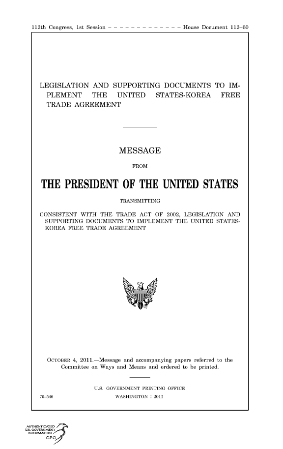 handle is hein.usccsset/usconset50209 and id is 1 raw text is: 


112th Congress, 1st Session


LEGISLATION AND SUPPORTING DOCUMENTS TO IM-
  PLEMENT     THE    UNITED    STATES-KOREA      FREE
  TRADE AGREEMENT







                     MESSAGE

                         FROM


THE PRESIDENT OF THE UNITED STATES

                     TRANSMITTING

CONSISTENT WITH THE TRADE ACT OF 2002, LEGISLATION AND
SUPPORTING DOCUMENTS TO IMPLEMENT THE UNITED STATES-
KOREA FREE TRADE AGREEMENT


  OCTOBER 4, 2011.-Message and accompanying papers referred to the
      Committee on Ways and Means and ordered to be printed.


               U.S. GOVERNMENT PRINTING OFFICE
70-546              WASHINGTON : 2011


AUTHENTICATE-
uS. GOVERNMENT
INFORMATIONAJ
      opt


House Document 112-60


