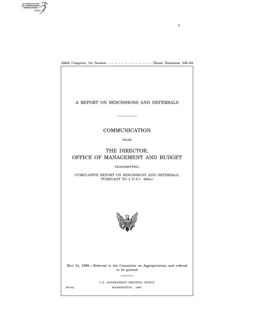 handle is hein.usccsset/usconset50214 and id is 1 raw text is: AUTHENTICATEO
U.S. GOVERNMENT
INFORMATION
      Op


106th Congress, 1st Session


House Document 106-64


A REPORT ON RESCISSIONS AND DEFERRALS







             COMMUNICATION

                     FROM


OFFICE OF


THE DIRECTOR,

MANAGEMENT AND BUDGET


                  TRANSMITTING

CUMULATIVE REPORT ON RESCISSIONS AND DEFERRALS,
            PURSUANT TO 2 U.S.C. 685(e)


MAY 14, 1999.-Referred to the Committee on Appropriations and ordered
                       to be printed


               U.S. GOVERNMENT PRINTING OFFICE
69-012               WASHINGTON : 1999


