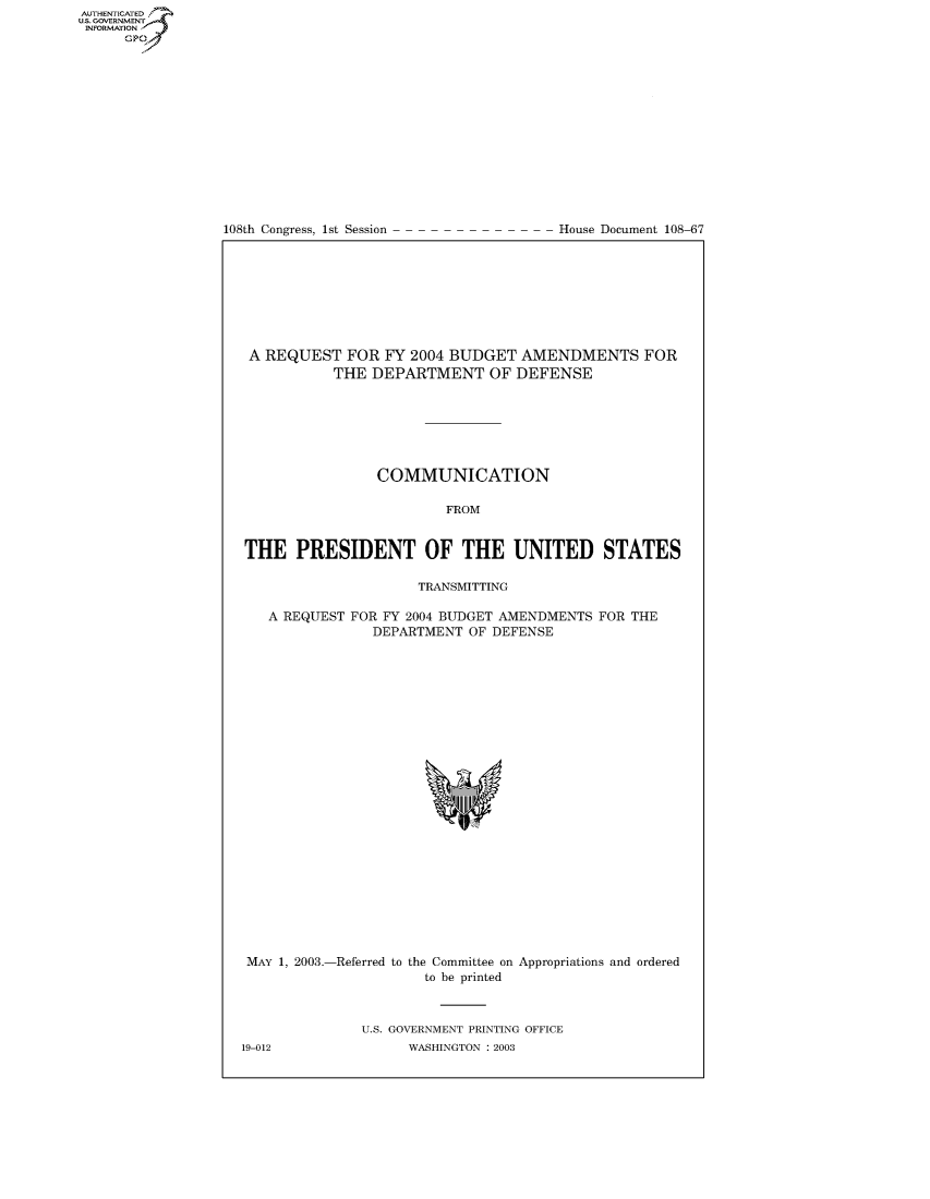 handle is hein.usccsset/usconset50221 and id is 1 raw text is: AUTHENTICATEO
U.S. GOVERNMENT
INFORMATION
      GP


108th Congress, 1st Session


House Document 108-67


A REQUEST FOR FY 2004 BUDGET AMENDMENTS FOR
           THE DEPARTMENT OF DEFENSE







                COMMUNICATION

                        FROM


THE PRESIDENT OF THE UNITED STATES

                     TRANSMITTING

   A REQUEST FOR FY 2004 BUDGET AMENDMENTS FOR THE
                DEPARTMENT OF DEFENSE


MAY 1, 2003.-Referred to the Committee on Appropriations and ordered
                      to be printed



              U.S. GOVERNMENT PRINTING OFFICE


19-012


WASHINGTON : 2003


