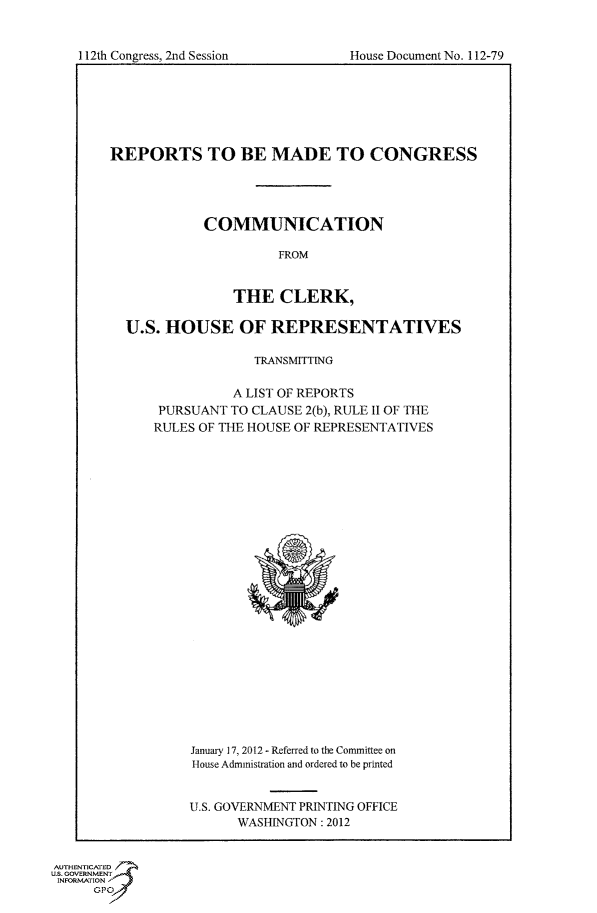 handle is hein.usccsset/usconset50235 and id is 1 raw text is: 



112th Congress, 2nd Session        House Document No. 112-79


REPORTS TO BE MADE TO CONGRESS




            COMMUNICATION

                      FROM


                THE CLERK,

  U.S. HOUSE OF REPRESENTATIVES

                   TRANSMITTING

                A LIST OF REPORTS
      PURSUANT TO CLAUSE 2(b), RULE II OF THE
      RULES OF THE HOUSE OF REPRESENTATIVES


January 17, 2012 - Referred to the Committee on
House Administration and ordered to be printed


U.S. GOVERNMENT PRINTING OFFICE
      WASHINGTON: 2012


AUTHENTICATE
U.S. GOVERNMENT
INFORMATION'
      GPO


112th Congress, 2nd Session


House Document No. 112-79


