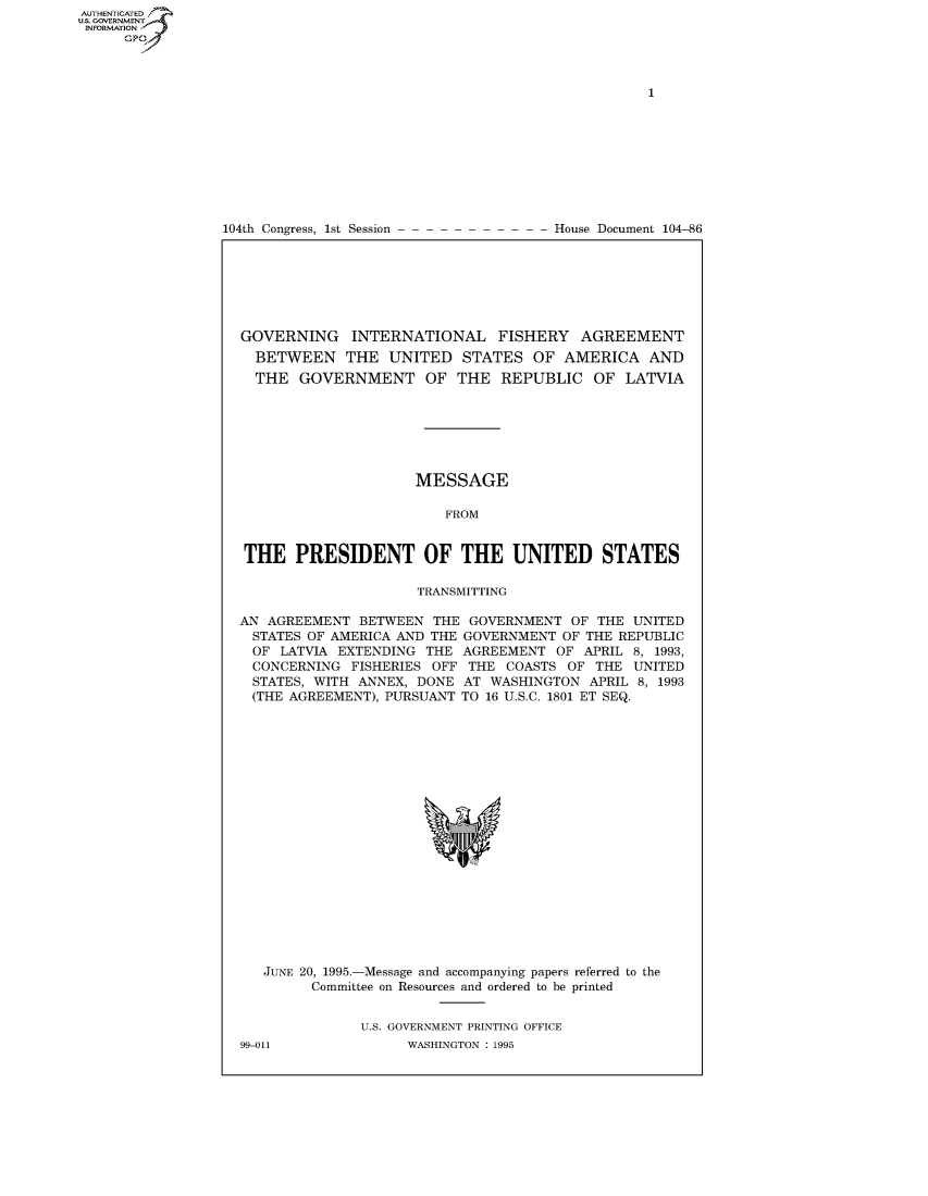 handle is hein.usccsset/usconset50247 and id is 1 raw text is: AUTHENTICATEO
U.S. GOVERNMENT
INFORMATION
      GP


104th Congress, 1st Session


House Document 104-86


GOVERNING INTERNATIONAL FISHERY AGREEMENT
  BETWEEN THE UNITED STATES OF AMERICA AND
  THE GOVERNMENT OF THE REPUBLIC OF LATVIA







                     MESSAGE

                         FROM


THE PRESIDENT OF THE UNITED STATES

                     TRANSMITTING

AN AGREEMENT BETWEEN THE GOVERNMENT OF THE UNITED
  STATES OF AMERICA AND THE GOVERNMENT OF THE REPUBLIC
  OF LATVIA EXTENDING THE AGREEMENT OF APRIL 8, 1993,
  CONCERNING FISHERIES OFF THE COASTS OF THE UNITED
  STATES, WITH ANNEX, DONE AT WASHINGTON APRIL 8, 1993
  (THE AGREEMENT), PURSUANT TO 16 U.S.C. 1801 ET SEQ.


JUNE 20, 1995.-Message and accompanying papers referred to the
      Committee on Resources and ordered to be printed


            U.S. GOVERNMENT PRINTING OFFICE


99-011


WASHINGTON : 1995


