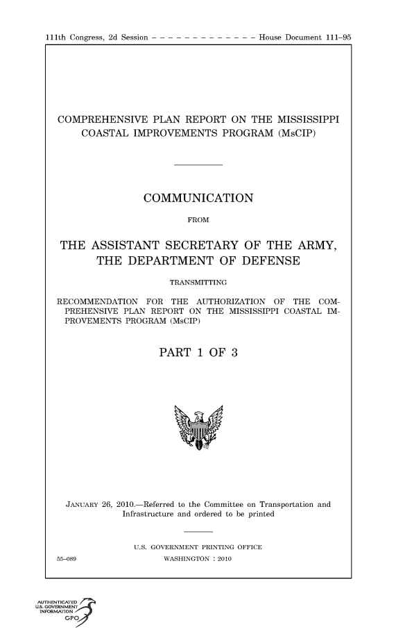 handle is hein.usccsset/usconset50257 and id is 1 raw text is: 



111th Congress, 2d Session               House Document 111 95


COMPREHENSIVE PLAN REPORT ON THE MISSISSIPPI
     COASTAL IMPROVEMENTS PROGRAM (MsCIP)







                 COMMUNICATION

                         FROM


 THE ASSISTANT SECRETARY OF THE ARMY,

        THE DEPARTMENT OF DEFENSE

                      TRANSMITTING

RECOMMENDATION FOR THE AUTHORIZATION OF THE COM-
  PREHENSIVE PLAN REPORT ON THE MISSISSIPPI COASTAL IM-
  PROVEMENTS PROGRAM (MsCIP)



                    PART 1 OF 3


  JANUARY 26, 2010.-Referred to the Committee on Transportation and
             Infrastructure and ordered to be printed



               U.S. GOVERNMENT PRINTING OFFICE
55-089               WASHINGTON :2010


AUTHENTiCATED o
uS. GOVERNMENT
INFORMATION
      GPO


111th Congress, 2d Session


House Document 111-95


