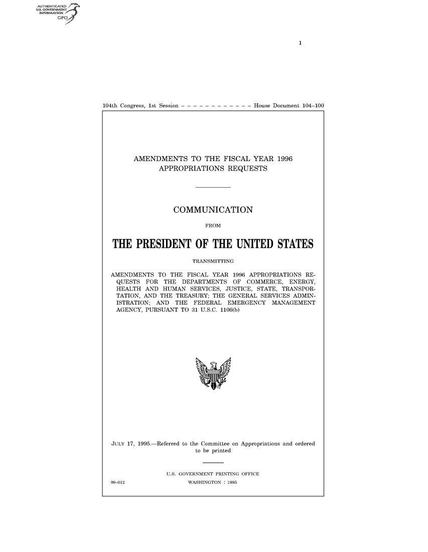 handle is hein.usccsset/usconset50263 and id is 1 raw text is: AUTHENTICATEO
U.S. GOVERNMENT
INFORMATION
      GP


104th Congress, 1st Session


House Document 104-100


      AMENDMENTS TO THE FISCAL YEAR 1996
             APPROPRIATIONS REQUESTS






                 COMMUNICATION

                         FROM


THE PRESIDENT OF THE UNITED STATES

                     TRANSMITTING

AMENDMENTS TO THE FISCAL YEAR 1996 APPROPRIATIONS RE-
  QUESTS FOR THE DEPARTMENTS OF COMMERCE, ENERGY,
  HEALTH AND HUMAN SERVICES, JUSTICE, STATE, TRANSPOR-
  TATION, AND THE TREASURY; THE GENERAL SERVICES ADMIN-
  ISTRATION; AND THE FEDERAL EMERGENCY MANAGEMENT
  AGENCY, PURSUANT TO 31 U.S.C. 1106(b)


JULY 17, 1995.-Referred to the Committee on Appropriations and ordered
                      to be printed


U.S. GOVERNMENT PRINTING OFFICE
      WASHINGTON : 1995


99-012


