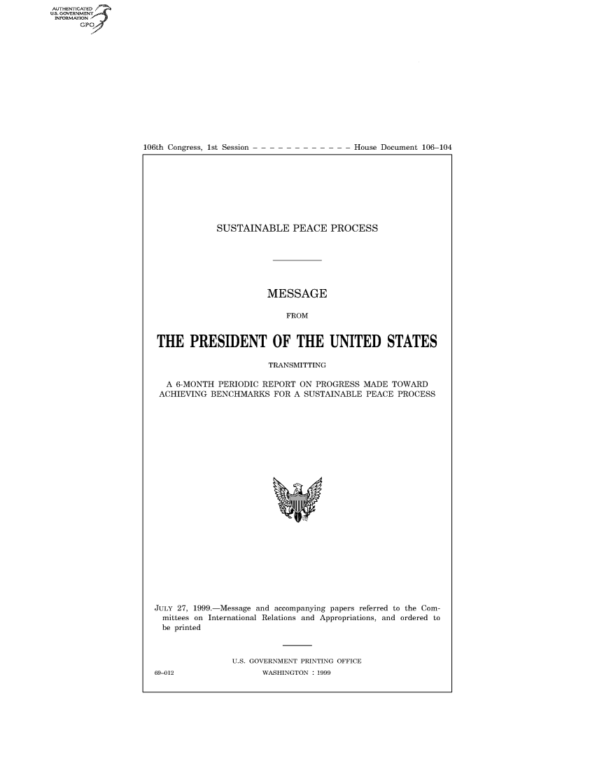 handle is hein.usccsset/usconset50273 and id is 1 raw text is: AUTHENTICATEO
U.S. GOVERNMENT
INFORMATION
      GP


106th Congress, 1st Session


House Document 106-104


            SUSTAINABLE PEACE PROCESS







                       MESSAGE

                          FROM


THE PRESIDENT OF THE UNITED STATES

                       TRANSMITTING

  A 6-MONTH PERIODIC REPORT ON PROGRESS MADE TOWARD
ACHIEVING BENCHMARKS FOR A SUSTAINABLE PEACE PROCESS


JULY 27, 1999.-Message and accompanying papers referred to the Com-
  mittees on International Relations and Appropriations, and ordered to
  be printed



                U.S. GOVERNMENT PRINTING OFFICE


69-012


WASHINGTON : 1999


