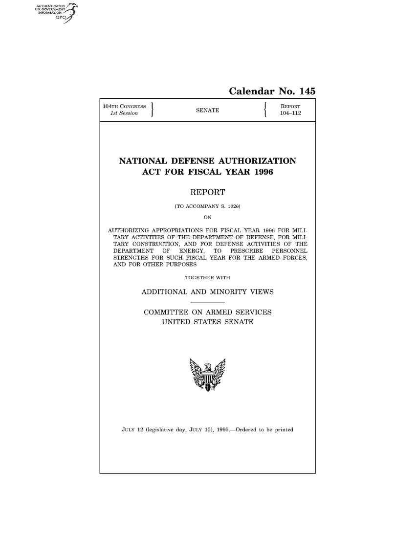 handle is hein.usccsset/usconset50283 and id is 1 raw text is: AUTHENTICATEO
U.S. GOVERNMENT
INFORMATION
     GP


                                Calendar No. 145

104TH CONGRESS                                REPORT
  1st Session           SENATE               104-112







    NATIONAL DEFENSE AUTHORIZATION

          ACT FOR FISCAL YEAR 1996


                      REPORT

                   [TO ACCOMPANY S. 1026]

                          ON

 AUTHORIZING APPROPRIATIONS FOR FISCAL YEAR 1996 FOR MILI-
   TARY ACTIVITIES OF THE DEPARTMENT OF DEFENSE, FOR MILI-
   TARY CONSTRUCTION, AND FOR DEFENSE ACTIVITIES OF THE
   DEPARTMENT  OF   ENERGY, TO   PRESCRIBE PERSONNEL
   STRENGTHS FOR SUCH FISCAL YEAR FOR THE ARMED FORCES,
   AND FOR OTHER PURPOSES

                     TOGETHER WITH

          ADDITIONAL AND MINORITY VIEWS


          COMMITTEE ON ARMED SERVICES
               UNITED STATES SENATE


JULY 12 (legislative day, JULY 10), 1995.-Ordered to be printed


