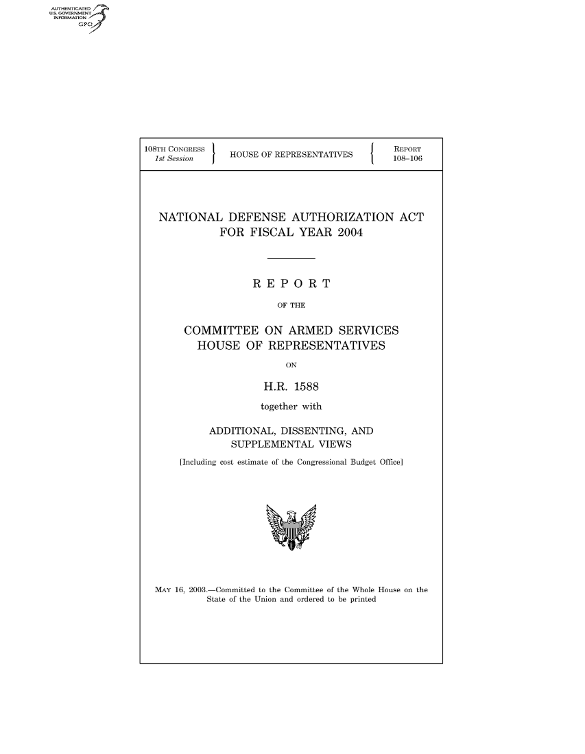 handle is hein.usccsset/usconset50284 and id is 1 raw text is: AUT-ENTICATED
US. GOVERNMENT
INFORMATION
     GP


108TH CONGRESS                                REPORT
  1st Session I HOUSE OF REPRESENTATIVES  108-106





  NATIONAL DEFENSE AUTHORIZATION ACT
              FOR  FISCAL   YEAR   2004




                    REPORT

                        OF THE


       COMMITTEE ON ARMED SERVICES
          HOUSE OF REPRESENTATIVES

                          ON

                      H.R. 1588

                      together with

            ADDITIONAL,  DISSENTING,  AND
                SUPPLEMENTAL VIEWS

       [Including cost estimate of the Congressional Budget Office]


MAY 16, 2003.-Committed to the Committee of the Whole House on the
          State of the Union and ordered to be printed


