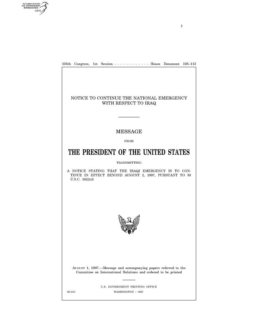 handle is hein.usccsset/usconset50287 and id is 1 raw text is: 















105th Congress, 1st Session


House Document 105-113


NOTICE TO CONTINUE THE NATIONAL EMERGENCY
                WITH RESPECT TO IRAQ







                      MESSAGE

                          FROM


THE PRESIDENT OF THE UNITED STATES

                      TRANSMITTING


A NOTICE STATING
  TINUE IN EFFECT
  U.S.C. 1622(d)


THAT THE IRAQI EMERGENCY IS TO CON-
BEYOND AUGUST 2, 1997, PURSUANT TO 50


AUGUST 1, 1997.-Message and accompanying papers referred to the
  Committee on International Relations and ordered to be printed



             U.S. GOVERNMENT PRINTING OFFICE


AUTHENTICATEO
U.S. GOVERNMENT
INFORMATION
      Op


39-011


WASHINGTON : 1997


