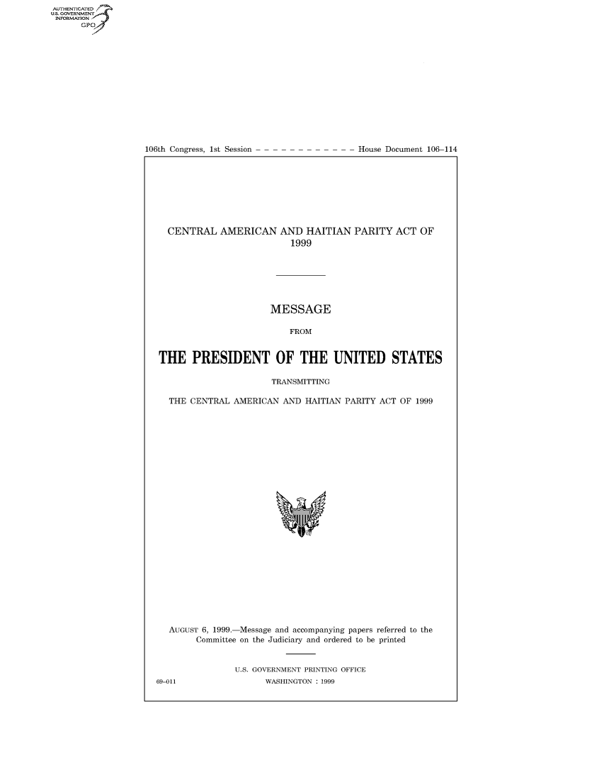 handle is hein.usccsset/usconset50290 and id is 1 raw text is: AUTHENTICATEO
U.S. GOVERNMENT
INFORMATION
      GP


106th Congress, 1st Session


House Document 106-114


  CENTRAL AMERICAN AND HAITIAN PARITY ACT OF
                           1999







                       MESSAGE

                          FROM


THE PRESIDENT OF THE UNITED STATES

                       TRANSMITTING

  THE CENTRAL AMERICAN AND HAITIAN PARITY ACT OF 1999


AUGUST 6, 1999.-Message and accompanying papers referred to the
      Committee on the Judiciary and ordered to be printed


             U.S. GOVERNMENT PRINTING OFFICE


69-011


WASHINGTON : 1999


