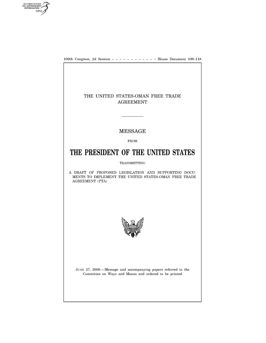 handle is hein.usccsset/usconset50292 and id is 1 raw text is: AUTHENTICATEO
U.S. GOVERNMENT
INFORMATION
      GP


109th Congress, 2d Session


House Document 109-118


      THE UNITED STATES-OMAN FREE TRADE
                     AGREEMENT







                     MESSAGE

                         FROM


THE PRESIDENT OF THE UNITED STATES

                     TRANSMITTING


A DRAFT OF PROPOSED
  MENTS TO IMPLEMENT
  AGREEMENT (FTA)


LEGISLATION AND SUPPORTING DOCU-
THE UNITED STATES-OMAN FREE TRADE


JUNE 27, 2006.-Message and accompanying papers referred to the
   Committee on Ways and Means and ordered to be printed


