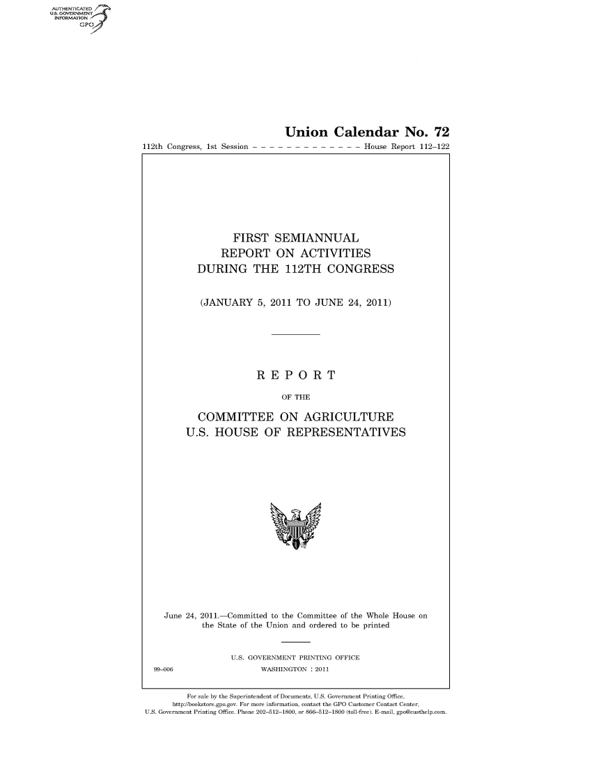 handle is hein.usccsset/usconset50296 and id is 1 raw text is: AUTHENTICATEO
U.S. GOVERNMENT
INFORMATION
      GP


112th Congress, 1st Session


Union Calendar No. 72
                 House Report 112-122


          FIRST SEMIANNUAL

       REPORT ON ACTIVITIES

  DURING THE 112TH CONGRESS



  (JANUARY 5, 2011 TO JUNE 24, 2011)








               REPORT

                    OF THE

   COMMITTEE ON AGRICULTURE

U.S. HOUSE OF REPRESENTATIVES


    June 24, 2011.-Committed to the Committee of the Whole House on
            the State of the Union and ordered to be printed



                  U.S. GOVERNMENT PRINTING OFFICE
  99-006                 WASHINGTON : 2011


         For sale by the Superintendent of Documents, U.S. Government Printing Office,
      http://bookstore.gpo.gov. For more information, contact the GPO Customer Contact Center,
U.S. Government Printing Office. Phone 202-512-1800, or 866-512-1800 (toll-free). E-mail, gpo@custhelp.com.


