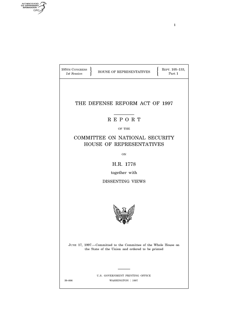 handle is hein.usccsset/usconset50325 and id is 1 raw text is: AUTHENTICATE
U.S. GOVERNMENT
INFORMATION
     Op


105TH CONGRESS 1  U                       { REPT. 105-133,
  1st Session   HOUSE OF REPRESENTATIVES       Part 1


THE DEFENSE REFORM ACT OF 1997



               REPORT

                    OF THE

COMMITTEE ON NATIONAL SECURITY

    HOUSE OF REPRESENTATIVES

                     ON


                 H.R. 1778

                 together with

             DISSENTING VIEWS


  JUNE 17, 1997.-Committed to the Committee of the Whole House on
         the State of the Union and ordered to be printed






              U.S. GOVERNMENT PRINTING OFFICE
39-006              WASHINGTON : 1997


