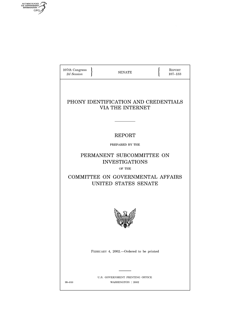 handle is hein.usccsset/usconset50326 and id is 1 raw text is: AUTHENTICATE
U.S. GOVERNMENT
INFORMATION
     Gp


107th Congress        SN{                 REPORT
2d Session            SENATE              107-133







  PHONY IDENTIFICATION AND CREDENTIALS
              VIA THE INTERNET







                    REPORT

                    PREPARED BY THE


       PERMANENT SUBCOMMITTEE ON

                INVESTIGATIONS
                      OF THE

  COMMITTEE ON GOVERNMENTAL AFFAIRS

           UNITED STATES SENATE


FEBRUARY 4, 2002.-Ordered to be printed






   U.S. GOVERNMENT PRINTING OFFICE
        WASHINGTON : 2002


99-010


