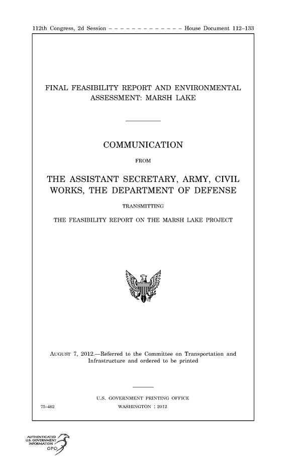 handle is hein.usccsset/usconset50328 and id is 1 raw text is: 



112th Congress, 2d Session              House Document 112 133


FINAL FEASIBILITY REPORT AND ENVIRONMENTAL
            ASSESSMENT: MARSH LAKE







               COMMUNICATION

                        FROM


THE ASSISTANT SECRETARY, ARMY, CIVIL

WORKS, THE DEPARTMENT OF DEFENSE

                    TRANSMITTING

  THE FEASIBILITY REPORT ON THE MARSH LAKE PROJECT


  AUGUST 7, 2012.-Referred to the Committee on Transportation and
             Infrastructure and ordered to be printed





               U.S. GOVERNMENT PRINTING OFFICE
75-462              WASHINGTON : 2012


AUTHENTICATE-
uS. GOVERNMENT
INFORMATIONAJ
      opt


112th Congress, 2d Session


House Document 112-133


