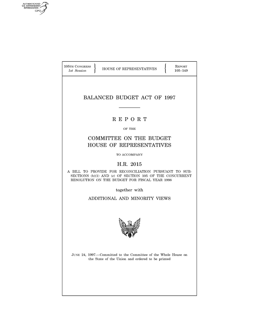 handle is hein.usccsset/usconset50352 and id is 1 raw text is: AUTHENTICATED
U.S. GOVERNMENT
INFORMATION
     Op


105TH CONGRESS                                REPORT
  1st Session I HOUSE OF REPRESENTATIVES   105-149






        BALANCED BUDGET ACT OF 1997





                    REPORT

                         OF THE


          COMMITTEE ON THE BUDGET

          HOUSE OF REPRESENTATIVES

                      TO ACCOMPANY

                      H.R. 2015

 A BILL TO PROVIDE FOR RECONCILIATION PURSUANT TO SUB-
   SECTIONS (b)(1) AND (c) OF SECTION 105 OF THE CONCURRENT
   RESOLUTION ON THE BUDGET FOR FISCAL YEAR 1998


                      together with

          ADDITIONAL AND MINORITY VIEWS


JUNE 24, 1997.-Committed to the Committee of the Whole House on
       the State of the Union and ordered to be printed


