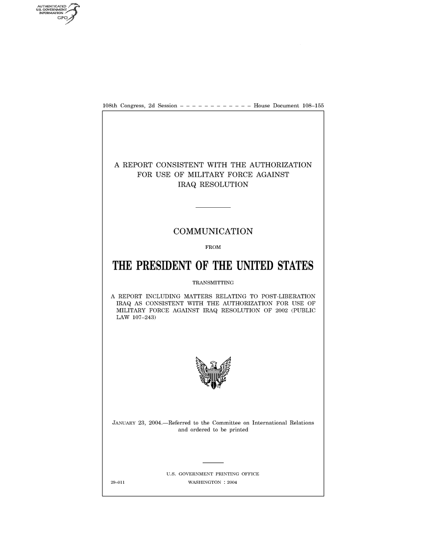 handle is hein.usccsset/usconset50378 and id is 1 raw text is: AUTHENTICATEO
U.S. GOVERNMENT
INFORMATION
      GP


108th Congress, 2d Session


House Document 108-155


A REPORT CONSISTENT WITH THE AUTHORIZATION
       FOR USE OF MILITARY FORCE AGAINST
                  IRAQ RESOLUTION







                  COMMUNICATION

                         FROM


THE PRESIDENT OF THE UNITED STATES

                      TRANSMITTING

A REPORT INCLUDING MATTERS RELATING TO POST-LIBERATION
  IRAQ AS CONSISTENT WITH THE AUTHORIZATION FOR USE OF
  MILITARY FORCE AGAINST IRAQ RESOLUTION OF 2002 (PUBLIC
  LAW 107-243)


JANUARY 23, 2004.-Referred to the Committee on International Relations
                  and ordered to be printed






               U.S. GOVERNMENT PRINTING OFFICE


29-011


WASHINGTON : 2004


