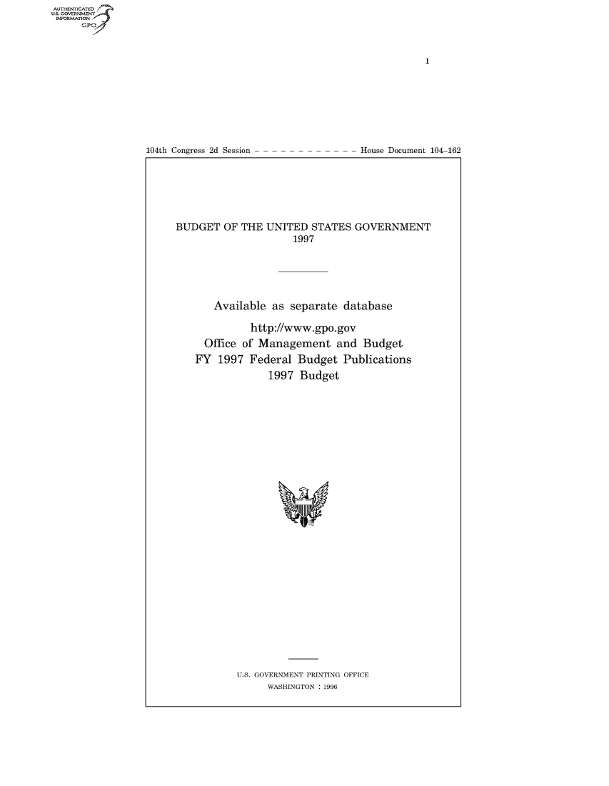 handle is hein.usccsset/usconset50392 and id is 1 raw text is: AUTHENTICATEO
U.S. GOVERNMENT
INFORMATION
      Gp


104th Congress 2d Session


House Document 104-162


BUDGET OF THE UNITED STATES GOVERNMENT
                      1997





       Available as separate database

              http://www.gpo.gov
     Office of Management and Budget
     FY 1997 Federal Budget Publications
                 1997 Budget


U.S. GOVERNMENT PRINTING OFFICE
      WASHINGTON : 1996


