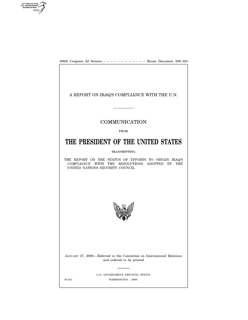 handle is hein.usccsset/usconset50394 and id is 1 raw text is: AUTHENTICATEO
U.S. GOVERNMENT
INFORMATION
      GP


106th Congress 2d Session


House Document 106-163


  A REPORT ON IRAQ'S COMPLIANCE WITH THE U.N.







                 COMMUNICATION

                          FROM


THE PRESIDENT OF THE UNITED STATES

                      TRANSMITTING

THE REPORT ON THE STATUS OF EFFORTS TO OBTAIN IRAQ'S
  COMPLIANCE WITH THE RESOLUTIONS ADOPTED BY THE
  UNITED NATIONS SECURITY COUNCIL


JANUARY 27, 2000.-


-Referred to the Committee on International Relations
   and ordered to be printed


U.S. GOVERNMENT PRINTING OFFICE
      WASHINGTON : 2000


79-011



