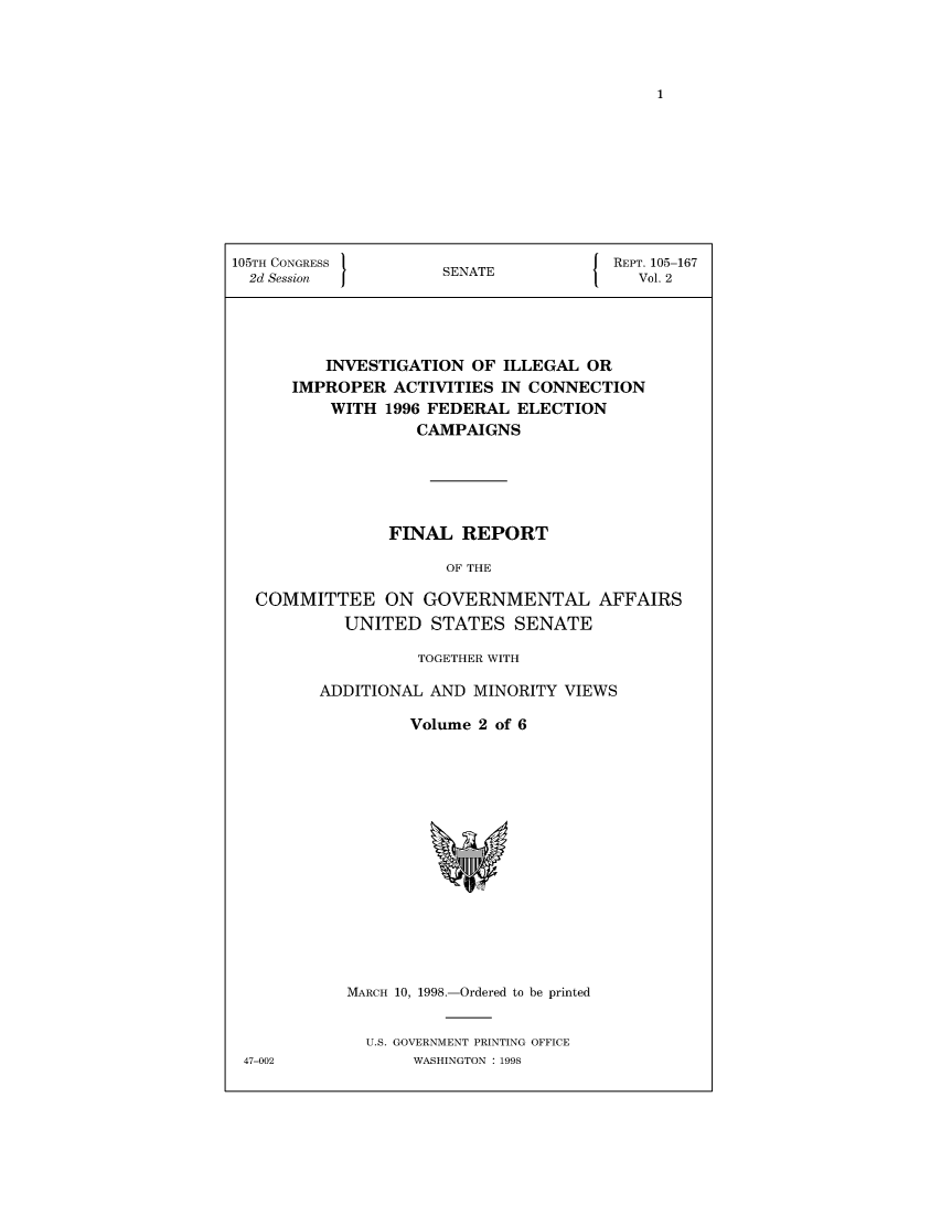 handle is hein.usccsset/usconset50398 and id is 1 raw text is: 














105TH CONGRESS }                     J  REPT. 105-167
  2d Session          SENATE              Vol. 2




          INVESTIGATION OF ILLEGAL OR
      IMPROPER ACTIVITIES IN CONNECTION
          WITH 1996 FEDERAL ELECTION
                   CAMPAIGNS





                FINAL REPORT

                      OF THE

  COMMITTEE ON GOVERNMENTAL AFFAIRS
            UNITED STATES SENATE


          TOGETHER WITH

ADDITIONAL AND MINORITY VIEWS

         Volume 2 of 6


MARCH 10, 1998.-Ordered to be printed


  U.S. GOVERNMENT PRINTING OFFICE
       WASHINGTON : 1998


47-002



