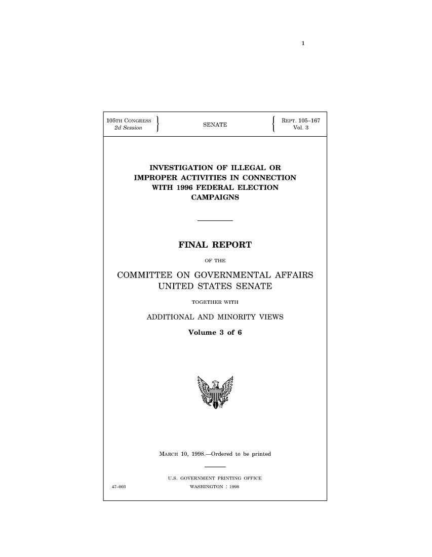 handle is hein.usccsset/usconset50399 and id is 1 raw text is: 














105TH CONGRESS }                     J  REPT. 105-167
  2d Session          SENATE              Vol. 3




          INVESTIGATION OF ILLEGAL OR
      IMPROPER ACTIVITIES IN CONNECTION
          WITH 1996 FEDERAL ELECTION
                   CAMPAIGNS





                FINAL REPORT

                      OF THE

  COMMITTEE ON GOVERNMENTAL AFFAIRS
            UNITED STATES SENATE


          TOGETHER WITH

ADDITIONAL AND MINORITY VIEWS

         Volume 3 of 6


MARCH 10, 1998.-Ordered to be printed


  U.S. GOVERNMENT PRINTING OFFICE
       WASHINGTON : 1998


47-003


