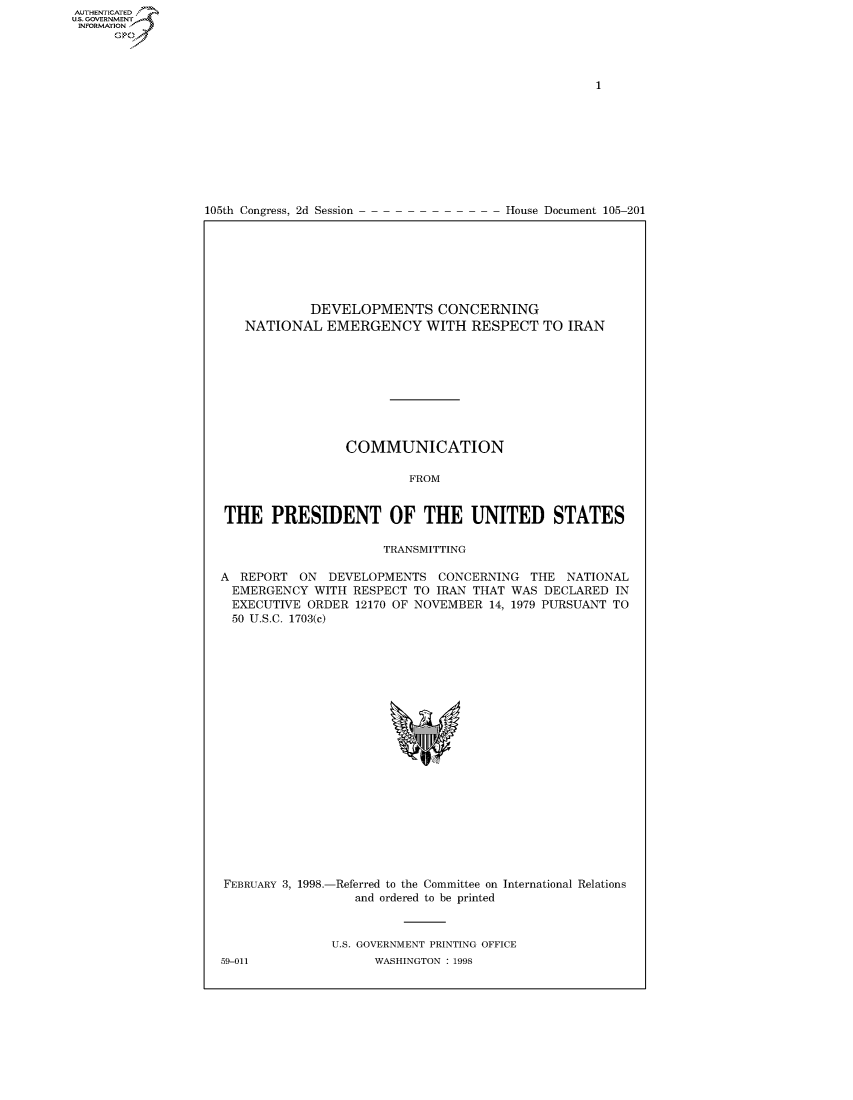 handle is hein.usccsset/usconset50434 and id is 1 raw text is: 















105th Congress, 2d Session


House Document 105-201


            DEVELOPMENTS CONCERNING
   NATIONAL EMERGENCY WITH RESPECT TO IRAN









                 COMMUNICATION

                         FROM


THE PRESIDENT OF THE UNITED STATES

                      TRANSMITTING

A REPORT ON DEVELOPMENTS CONCERNING THE NATIONAL
  EMERGENCY WITH RESPECT TO IRAN THAT WAS DECLARED IN
  EXECUTIVE ORDER 12170 OF NOVEMBER 14, 1979 PURSUANT TO
  50 U.S.C. 1703(c)


FEBRUARY 3, 1998.-Referred to the Committee on International Relations
                  and ordered to be printed


U.S. GOVERNMENT PRINTING OFFICE
      WASHINGTON : 1998


59-011


AUTHENTICATEO
U.S. GOVERNMENT
INFORMATION
      Op


