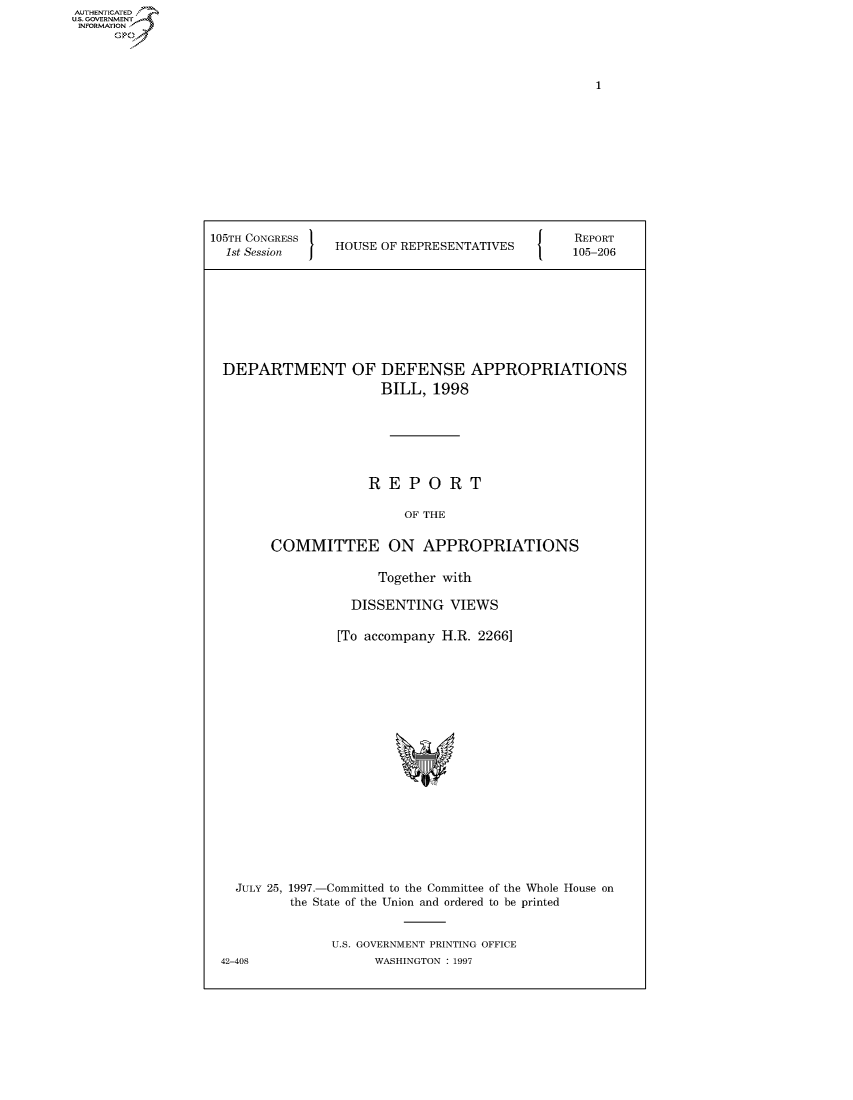 handle is hein.usccsset/usconset50439 and id is 1 raw text is: AUTHENTICATE
U.S. GOVERNMENT
INFORMATION
      Op


105TH CONGRESS                             {   REPORT
  1st Session   HOUSE OF REPRESENTATIVES       105-206


DEPARTMENT OF


DEFENSE APPROPRIATIONS
BILL, 1998


                   REPORT

                        OF THE

       COMMITTEE ON APPROPRIATIONS

                     Together with

                 DISSENTING VIEWS

               [To accompany H.R. 2266]
















  JULY 25, 1997.-Committed to the Committee of the Whole House on
         the State of the Union and ordered to be printed


              U.S. GOVERNMENT PRINTING OFFICE
42-408              WASHINGTON : 1997


