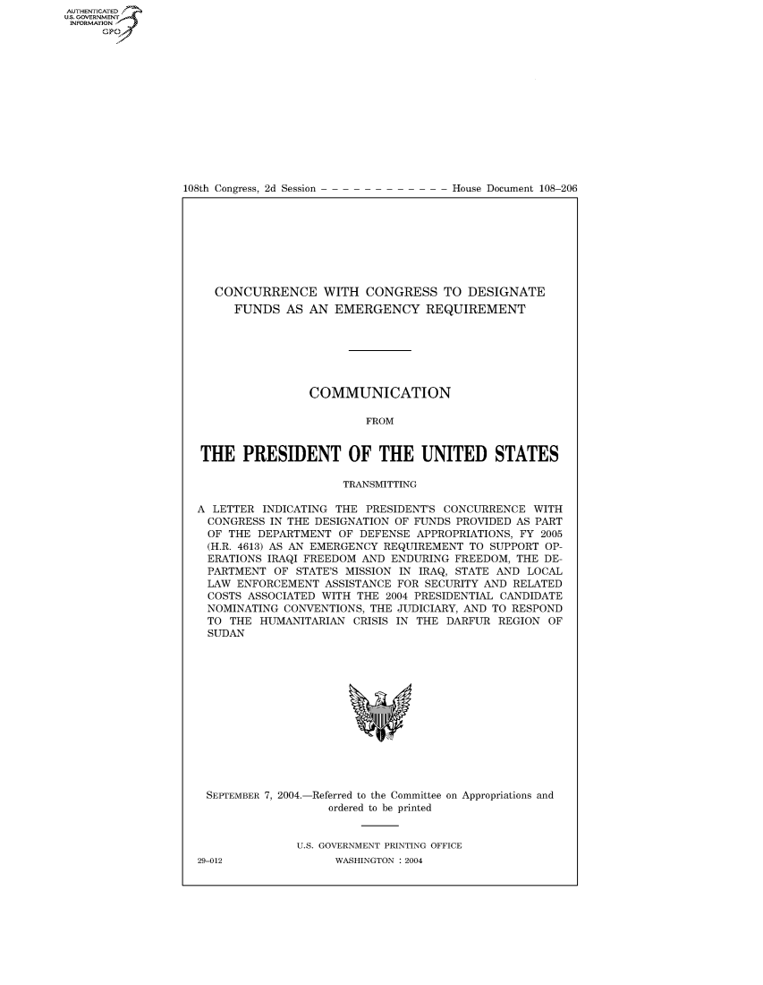 handle is hein.usccsset/usconset50441 and id is 1 raw text is: AUTHENTICATEO
U.S. GOVERNMENT
INFORMATION
      GP


108th Congress, 2d Session


House Document 108-206


   CONCURRENCE WITH CONGRESS TO DESIGNATE
     FUNDS AS AN EMERGENCY REQUIREMENT







                COMMUNICATION

                         FROM


THE PRESIDENT OF THE UNITED STATES

                     TRANSMITTING

A LETTER INDICATING THE PRESIDENT'S CONCURRENCE WITH
  CONGRESS IN THE DESIGNATION OF FUNDS PROVIDED AS PART
  OF THE DEPARTMENT OF DEFENSE APPROPRIATIONS, FY 2005
  (H.R. 4613) AS AN EMERGENCY REQUIREMENT TO SUPPORT OP-
  ERATIONS IRAQI FREEDOM AND ENDURING FREEDOM, THE DE-
  PARTMENT OF STATE'S MISSION IN IRAQ, STATE AND LOCAL
  LAW ENFORCEMENT ASSISTANCE FOR SECURITY AND RELATED
  COSTS ASSOCIATED WITH THE 2004 PRESIDENTIAL CANDIDATE
  NOMINATING CONVENTIONS, THE JUDICIARY, AND TO RESPOND
  TO THE HUMANITARIAN CRISIS IN THE DARFUR REGION OF
  SUDAN


SEPTEMBER 7, 2004.-


-Referred to the Committee
   ordered to be printed


on Appropriations and


U.S. GOVERNMENT PRINTING OFFICE
      WASHINGTON : 2004


29-012


