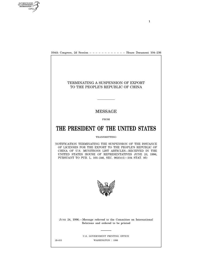 handle is hein.usccsset/usconset50469 and id is 1 raw text is: 















104th Congress, 2d Session


House Document 104-236


       TERMINATING A SUSPENSION OF EXPORT
       TO THE PEOPLE'S REPUBLIC OF CHINA







                      MESSAGE

                          FROM


THE PRESIDENT OF THE UNITED STATES

                      TRANSMITTING

NOTIFICATION TERMINATING THE SUSPENSION OF THE ISSUANCE
  OF LICENSES FOR THE EXPORT TO THE PEOPLE'S REPUBLIC OF
  CHINA OF U.S. MUNITIONS LIST ARTICLES-RECEIVED IN THE
  UNITED STATES HOUSE OF REPRESENTATIVES JUNE 23, 1996,
  PURSUANT TO PUB. L. 101-246, SEC. 902(b)(1) (104 STAT. 85)


JUNE 24, 1996.-


-Message referred to the Committee on International
Relations and ordered to be printed


U.S. GOVERNMENT PRINTING OFFICE
      WASHINGTON : 1996


29-011


AUTHENTICATEO
U.S. GOVERNMENT
INFORMATION
      Op



