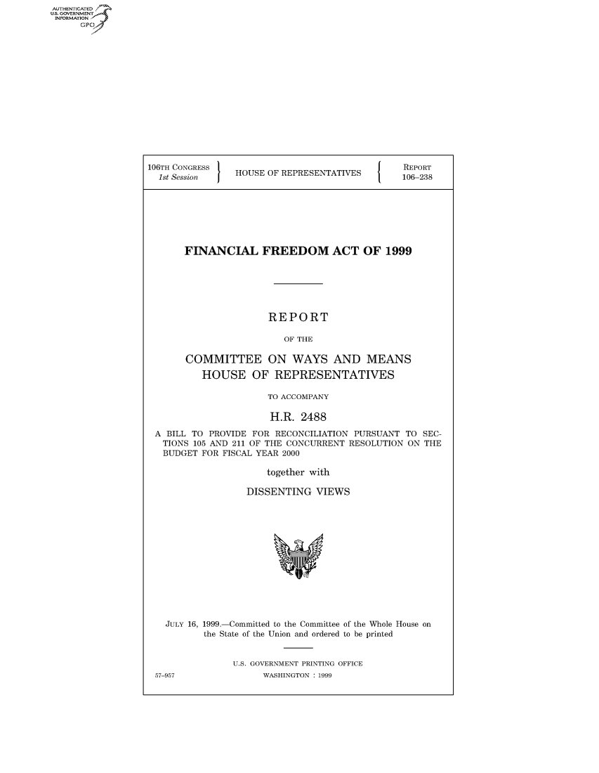 handle is hein.usccsset/usconset50470 and id is 1 raw text is: AUTHENTICATED
U.S. GOVERNMENT
INFORMATION
      Op


106TH CONGRESS                                  REPORT
  1st Session   HOUSE OF REPRESENTATIVES        106-238








       FINANCIAL FREEDOM ACT OF 1999







                       REPORT

                          OF THE

       COMMITTEE ON WAYS AND MEANS

          HOUSE OF REPRESENTATIVES

                       TO ACCOMPANY

                       H.R. 2488

 A BILL TO PROVIDE FOR RECONCILIATION PURSUANT TO SEC-
   TIONS 105 AND 211 OF THE CONCURRENT RESOLUTION ON THE
   BUDGET FOR FISCAL YEAR 2000

                      together with

                   DISSENTING VIEWS


JULY 16, 1999.-Committed to the Committee of the Whole House on
       the State of the Union and ordered to be printed


             U.S. GOVERNMENT PRINTING OFFICE


57-957


WASHINGTON : 1999


