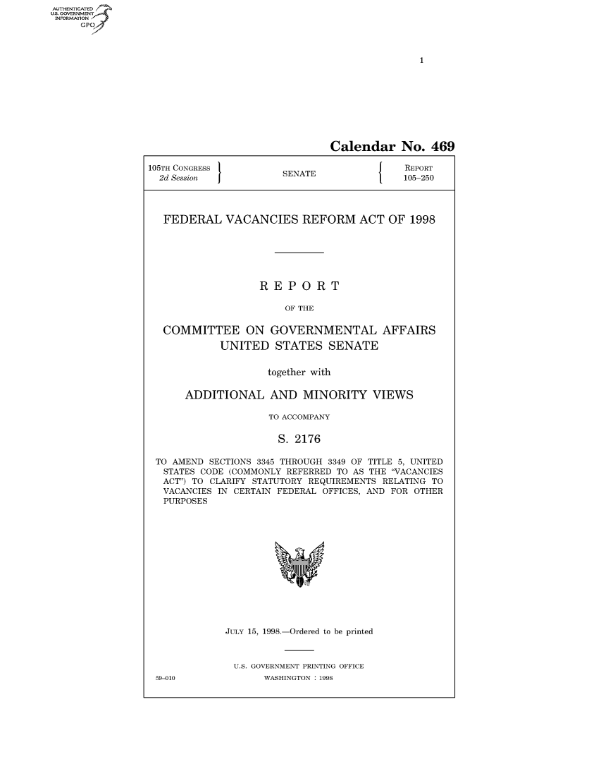 handle is hein.usccsset/usconset50482 and id is 1 raw text is: AUTHENTICATEO
U.S. GOVERNMENT
INFORMATION
     Op


                               Calendar No. 469

105TH CONGRESS                          J   REPORT
  2d Session           SENATE               105-250




  FEDERAL VACANCIES REFORM ACT OF 1998







                   REPORT

                        OF THE


   COMMITTEE ON GOVERNMENTAL AFFAIRS

            UNITED STATES SENATE


                     together with

      ADDITIONAL AND MINORITY VIEWS

                     TO ACCOMPANY


                     S. 2176

 TO AMEND SECTIONS 3345 THROUGH 3349 OF TITLE 5, UNITED
   STATES CODE (COMMONLY REFERRED TO AS THE VACANCIES
   ACT) TO CLARIFY STATUTORY REQUIREMENTS RELATING TO
   VACANCIES IN CERTAIN FEDERAL OFFICES, AND FOR OTHER
   PURPOSES


JULY 15, 1998.-Ordered to be printed



U.S. GOVERNMENT PRINTING OFFICE
       WASHINGTON : 1998


59-010


