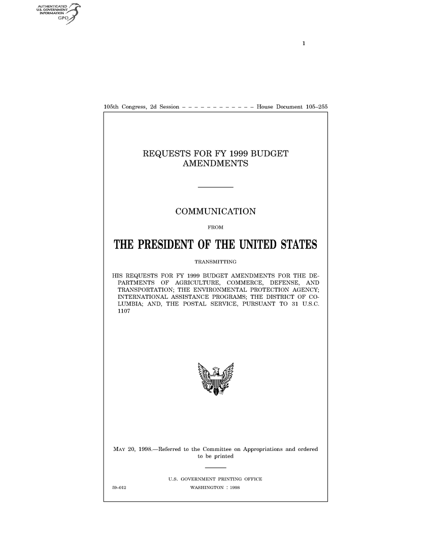handle is hein.usccsset/usconset50485 and id is 1 raw text is: 















105th Congress, 2d Session


House Document 105-255


        REQUESTS FOR FY 1999 BUDGET
                  AMENDMENTS







                COMMUNICATION

                         FROM


THE PRESIDENT OF THE UNITED STATES

                     TRANSMITTING

HIS REQUESTS FOR FY 1999 BUDGET AMENDMENTS FOR THE DE-
PARTMENTS OF AGRICULTURE, COMMERCE, DEFENSE, AND
TRANSPORTATION; THE ENVIRONMENTAL PROTECTION AGENCY;
INTERNATIONAL ASSISTANCE PROGRAMS; THE DISTRICT OF CO-
LUMBIA; AND, THE POSTAL SERVICE, PURSUANT TO 31 U.S.C.
  1107


MAY 20, 1998.-Referred to the Committee on Appropriations and ordered
                      to be printed


              U.S. GOVERNMENT PRINTING OFFICE


AUTHENTICATEO
U.S. GOVERNMENT
INFORMATION
      Op


59-012


WASHINGTON : 1998


