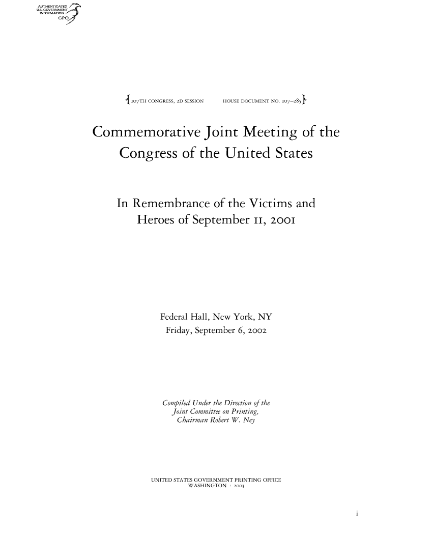 handle is hein.usccsset/usconset50510 and id is 1 raw text is: AUTHENTICATEO
U.S. GOVERNMENT
INFORMATION
     Gp


107TH CONGRESS, ZD SESSION


HOUSE DOCUMENT NO. 107--285


Commemorative Joint Meeting of the

      Congress of the United States





      In Remembrance of the Victims and

          Heroes of September II, 2ooi











               Federal Hall, New York, NY
               Friday, September 6, 2oo2








               Compiled Under the Direction of the
                  Joint Committee on Printing,
                  Chairman Robert W. Ney






             UNITED STATES GOVERNMENT PRINTING OFFICE
                     WASHINGTON : 2003


