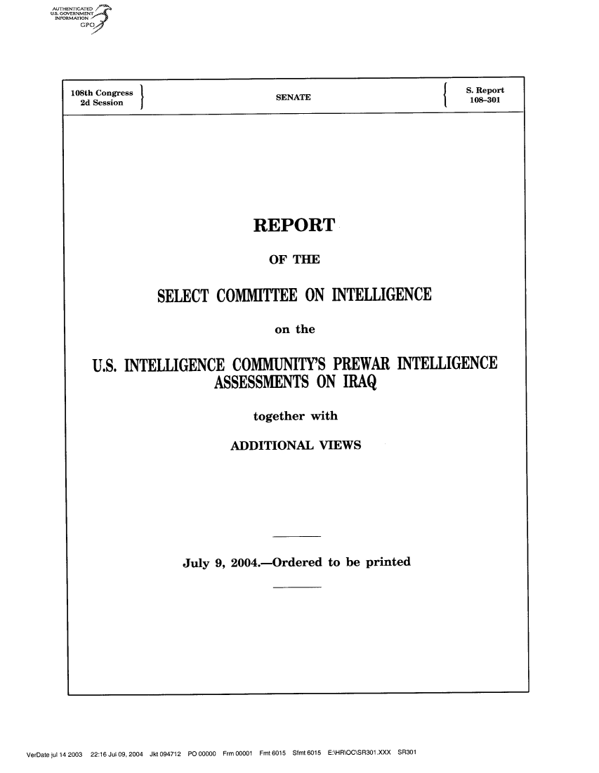 handle is hein.usccsset/usconset50527 and id is 1 raw text is: AUThENTICATEO
U.S. GOVERNMENT
INFORMATION
     Gp




   108th Congress                     SENATE                              0Report
     2d Session                       S                               108-301








                                  REPORT

                                     OF THE


                  SELECT COMMITTEE ON INTELLIGENCE

                                      on the


       U.S. INTELLIGENCE COMMUNITY'S PREWAR INTELLIGENCE
                           ASSESSMENTS ON IRAQ


            together with

        ADDITIONAL VIEWS








July 9, 2004.-Ordered to be printed


VerDatejul1142003  22:16 JuIO9,2004 Jkt094712 PO 00000 FrmOO001 Fmt6015 Sfmt60l5 E:\HR\OC\SR301.XXX SR301


