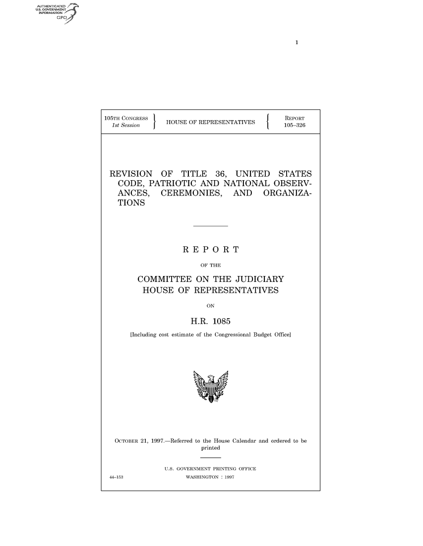 handle is hein.usccsset/usconset50543 and id is 1 raw text is: AUT-ENTICATED
US. GOVERNMENT
INFORMATION
     GO


1


105TH CONGRESS
  1st Session   HOUSE OF REPRESENTATIVES


REVISION OF TITLE 36, UNITED STATES
  CODE,   PATRIOTIC AND NATIONAL OBSERV-
  ANCES, CEREMONIES, AND ORGANIZA-
  TIONS







                  REPORT

                       OF THE

       COMMITTEE ON THE JUDICIARY

       HOUSE OF REPRESENTATIVES

                         ON


                    H.R.  1085

     [Including cost estimate of the Congressional Budget Office]


OCTOBER 21, 1997.-Referred to the House
                      printed


Calendar and ordered to be


U.S. GOVERNMENT PRINTING OFFICE
     WASHINGTON : 1997


44-153


REPORT
105-326



