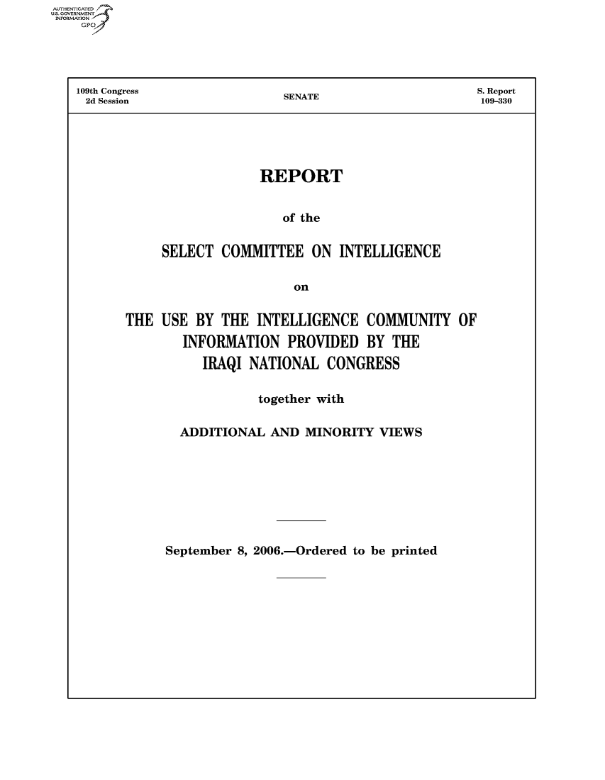 handle is hein.usccsset/usconset50545 and id is 1 raw text is: AUTHENTICATEO
U.S. GOVERNMENT
INFORMATION
    GP




    109th Congress               SENATE                     S. Report
    2d Session                                              109-330





                             REPORT


                                of the


                SELECT COMMITTEE ON INTELLIGENCE

                                  on


THE USE BY THE INTELLIGENCE COMMUNITY OF

        INFORMATION PROVIDED BY THE

           IRAQI NATIONAL CONGRESS

                   together with

        ADDITIONAL AND MINORITY VIEWS


September 8, 2006.-Ordered to be printed


