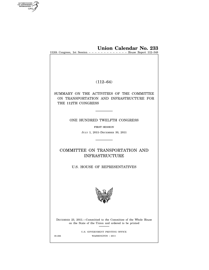 handle is hein.usccsset/usconset50563 and id is 1 raw text is: AUTHENTICATEO
U.S. -OVERNMENT
INFORMATION
     GP


112th Congress, 1st Session


Union Calendar No. 233
                House Report 112-348


                      (112-64)



SUMMARY ON THE ACTIVITIES OF THE COMMITTEE
  ON TRANSPORTATION AND INFRASTRUCTURE FOR
  THE 112TH CONGRESS





        ONE HUNDRED TWELFTH CONGRESS

                     FIRST SESSION

              JULY 1, 2011-DECEMBER 30, 2011




   COMMITTEE ON TRANSPORTATION AND


               INFRASTRUCTURE



         U.S. HOUSE OF REPRESENTATIVES


DECEMBER 23, 2011.-Committed to the Committee of the Whole House
        on the State of the Union and ordered to be printed


              U.S. GOVERNMENT PRINTING OFFICE
19-006             WASHINGTON : 2011


