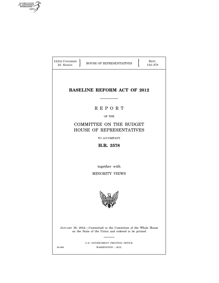 handle is hein.usccsset/usconset50585 and id is 1 raw text is: 


















112TH CONGRESS '
  2d Session    HOUSE OF REPRESENTATIVES


REPT.
112-378


BASELINE REFORM ACT OF 2012





             REPORT

                  OF THE


   COMMITTEE ON THE BUDGET

   HOUSE OF REPRESENTATIVES

               TO ACCOMPANY

               H.R. 3578






               together with

            MINORITY VIEWS


  JANUARY 30, 2012.-Committed to the Committee of the Whole House
        on the State of the Union and ordered to be printed


              U.S. GOVERNMENT PRINTING OFFICE
19-006              WASHINGTON : 2012


AUTHENTICATEO
U.S. GOVERNMENT
INFORMATION
      GP


