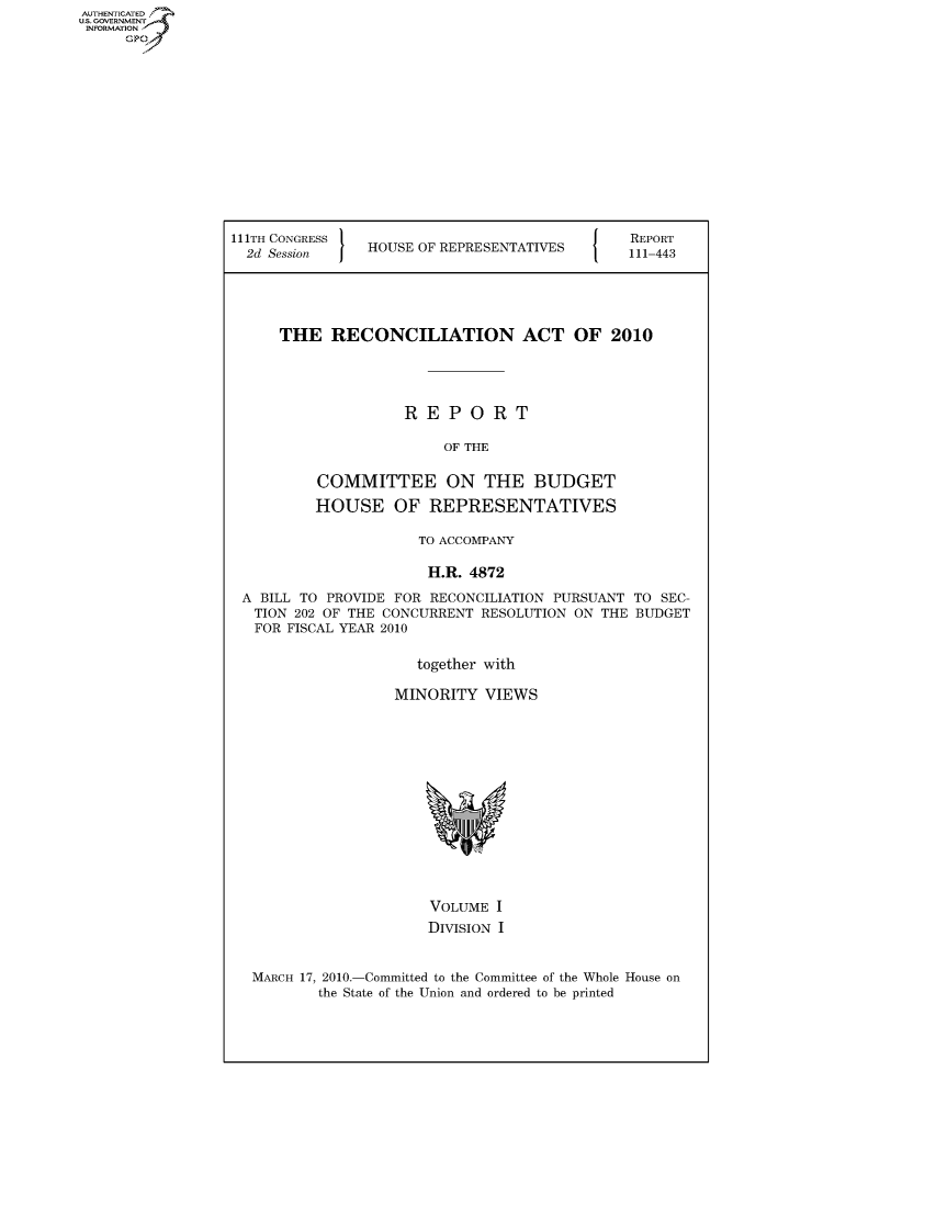 handle is hein.usccsset/usconset50611 and id is 1 raw text is: AUT-ENTICATED
U.S. GOVERNMENT
INFORMATION
     GP


111TH CONGRESS                                REPORT
  2d Session I  HOUSE OF REPRESENTATIVES      111-443





      THE   RECONCILIATION ACT OF 2010





                    REPORT

                         OF THE


          COMMITTEE ON THE BUDGET

          HOUSE OF REPRESENTATIVES

                      TO ACCOMPANY

                      H.R.  4872

 A BILL TO PROVIDE FOR RECONCILIATION PURSUANT TO SEC-
   TION 202 OF THE CONCURRENT RESOLUTION ON THE BUDGET
   FOR FISCAL YEAR 2010


                      together with

                   MINORITY   VIEWS















                       VOLUME  I
                       DIVISION I


  MARCH 17, 2010.-Committed to the Committee of the Whole House on
          the State of the Union and ordered to be printed


