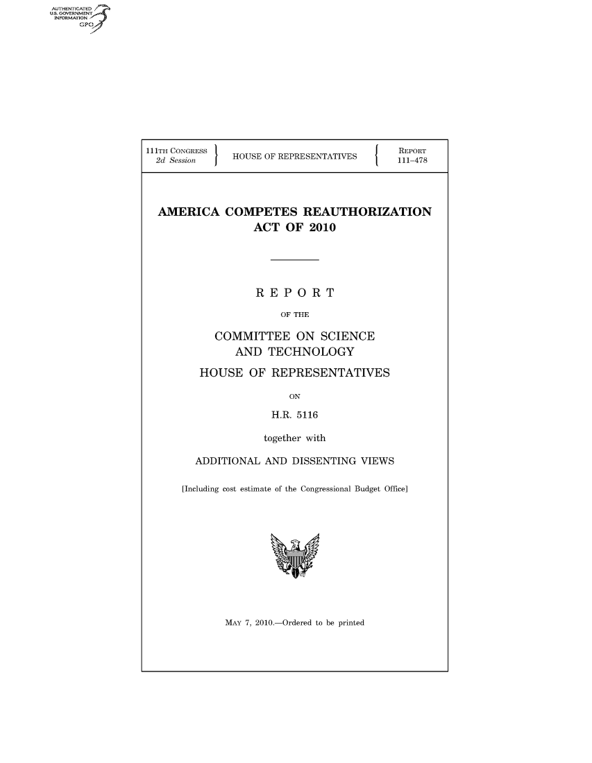 handle is hein.usccsset/usconset50629 and id is 1 raw text is: 












111TH CONGRESS '
  2d Session I HOUSE OF REPRESENTATIVES


REPORT
111-478


AMERICA COMPETES REAUTHORIZATION
                 ACT OF 2010





                 REPORT

                     OF THE

          COMMITTEE ON SCIENCE

             AND TECHNOLOGY

       HOUSE OF REPRESENTATIVES

                       ON

                    H.R. 5116

                  together with

      ADDITIONAL AND DISSENTING VIEWS

    [Including cost estimate of the Congressional Budget Office]


MAY 7, 2010.-Ordered to be printed


AUTHENTICATEO
U.S. GOVERNMENT
INFORMATION
     Gp


