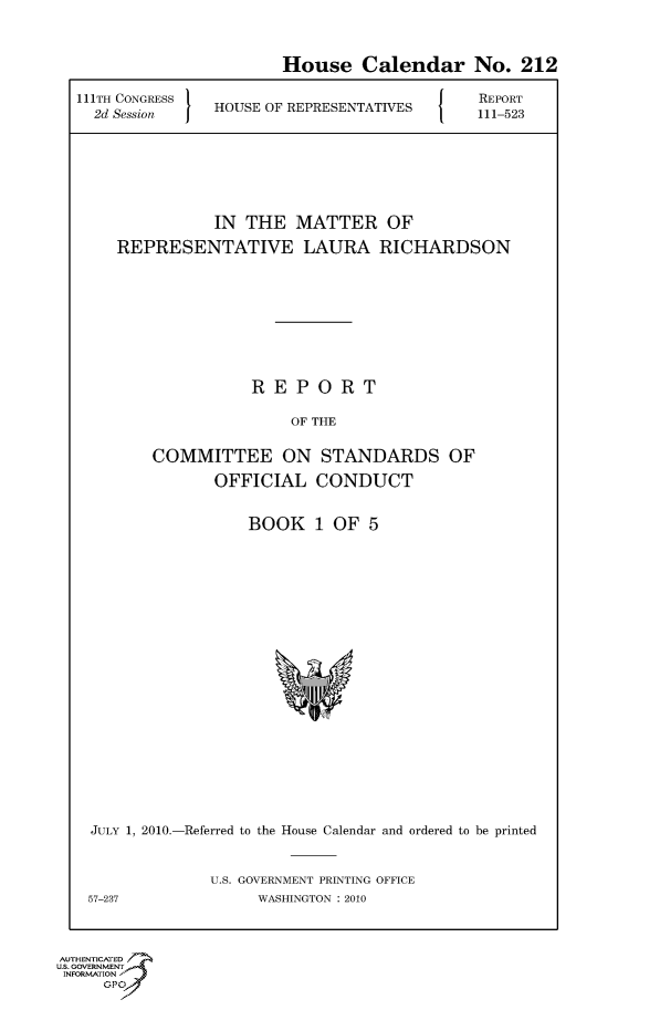 handle is hein.usccsset/usconset50645 and id is 1 raw text is: 

                       House Calendar No. 212
111TH CONGRESS H       R                    REPORT
  2d Session   HOUSE OF REPRESENTATIVES  111-523





               IN THE MATTER OF
    REPRESENTATIVE LAURA RICHARDSON






                   REPORT
                        OF THE

        COMMITTEE ON STANDARDS OF
               OFFICIAL CONDUCT


BOOK 1 OF 5


JULY 1, 2010.-Referred to the House Calendar and ordered to be printed

             U.S. GOVERNMENT PRINTING OFFICE
57-237             WASHINGTON : 2010


AUTHENTICATE
U.S. GOVERNMENT
INFORMATION'J
     GPO


