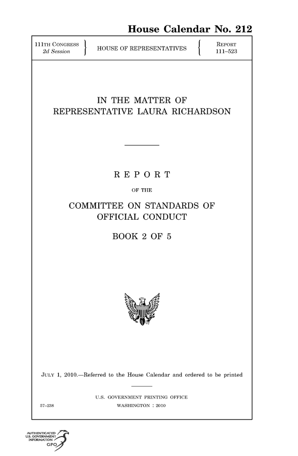 handle is hein.usccsset/usconset50646 and id is 1 raw text is: 

                       House Calendar No. 212
111TH CONGRESS H       R                    REPORT
  2d Session   HOUSE OF REPRESENTATIVES  111-523




               IN THE MATTER OF
    REPRESENTATIVE LAURA RICHARDSON






                   REPORT
                        OF THE

        COMMITTEE ON STANDARDS OF
               OFFICIAL CONDUCT


BOOK 2 OF 5


JULY 1, 2010.-Referred to the House Calendar and ordered to be printed

             U.S. GOVERNMENT PRINTING OFFICE
57-238             WASHINGTON :2010


AUTHENTiCATED o
U.S. GOVERNMENT
INFORMATION
     GP


