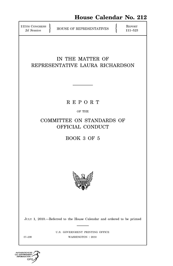 handle is hein.usccsset/usconset50647 and id is 1 raw text is: 

                       House Calendar No. 212

21TH CONGRESS                                  5REPORT
  2d Session   HOUSE OF REPRESENTATIVES  111-523





               IN THE MATTER OF
    REPRESENTATIVE LAURA RICHARDSON






                   REPORT

                        OF THE

        COMMITTEE ON STANDARDS OF
               OFFICIAL CONDUCT


BOOK 3 OF 5


JULY 1, 2010.-Referred to the House Calendar and ordered to be printed

             U.S. GOVERNMENT PRINTING OFFICE
57-239             WASHINGTON : 2010


AUTHENTICATED
U.S. GOVERNMENT
INFORMATION
     GPO


