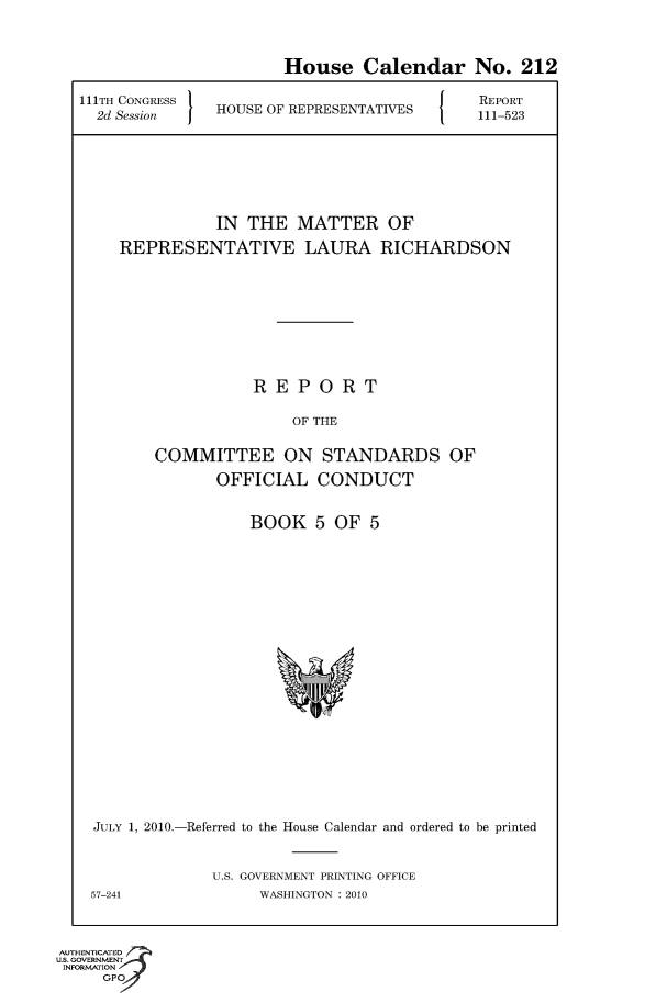 handle is hein.usccsset/usconset50649 and id is 1 raw text is: 

                       House Calendar No. 212
21TH CONGRESS                                  5REPORT
  2d Session   HOUSE OF REPRESENTATIVES  111-523




               IN THE MATTER OF
    REPRESENTATIVE LAURA RICHARDSON






                   REPORT
                        OF THE

        COMMITTEE ON STANDARDS OF
               OFFICIAL CONDUCT


BOOK 5 OF 5


JULY 1, 2010.-Referred to the House Calendar and ordered to be printed

             U.S. GOVERNMENT PRINTING OFFICE
57-241             WASHINGTON : 2010


AUTHENTiCATED o
U.S. GOVERNMENT
INFORMATION
     GP


